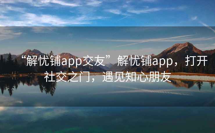 “解忧铺app交友”解忧铺app，打开社交之门，遇见知心朋友