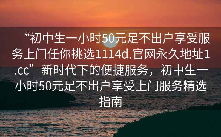 “初中生一小时50元足不出户享受服务上门任你挑选1114d.官网永久地址1.cc”新时代下的便捷服务，初中生一小时50元足不出户享受上门服务精选指南