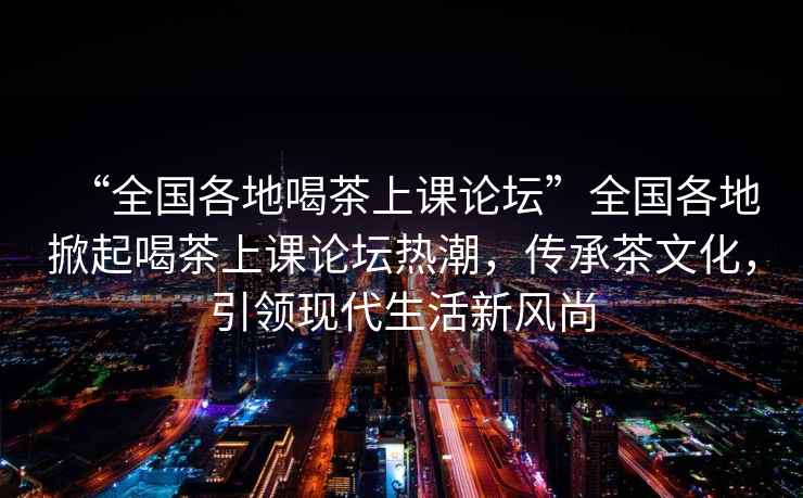 “全国各地喝茶上课论坛”全国各地掀起喝茶上课论坛热潮，传承茶文化，引领现代生活新风尚