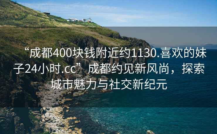 “成都400块钱附近约1130.喜欢的妹子24小时.cc”成都约见新风尚，探索城市魅力与社交新纪元