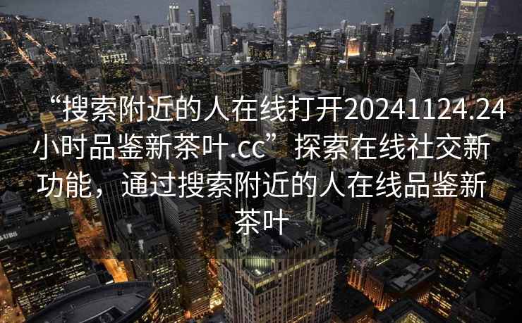 “搜索附近的人在线打开20241124.24小时品鉴新茶叶.cc”探索在线社交新功能，通过搜索附近的人在线品鉴新茶叶