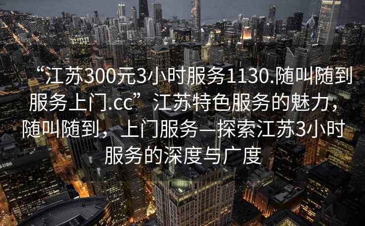 “江苏300元3小时服务1130.随叫随到服务上门.cc”江苏特色服务的魅力，随叫随到，上门服务—探索江苏3小时服务的深度与广度