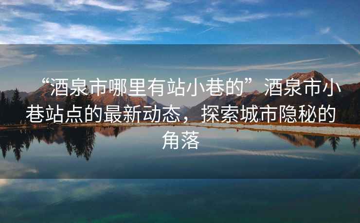 “酒泉市哪里有站小巷的”酒泉市小巷站点的最新动态，探索城市隐秘的角落