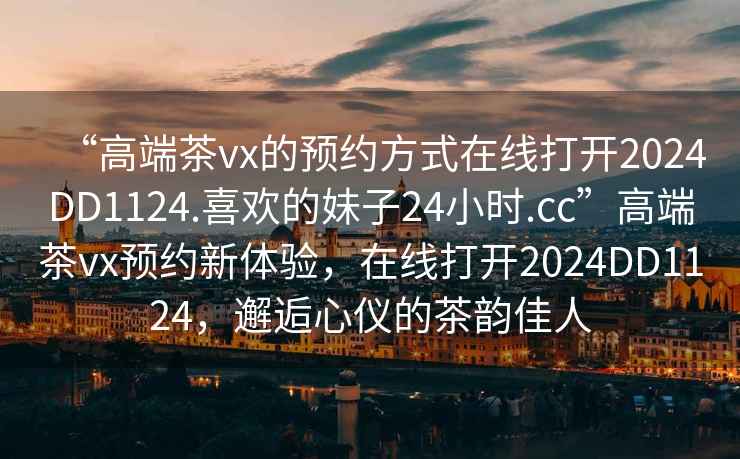 “高端茶vx的预约方式在线打开2024DD1124.喜欢的妹子24小时.cc”高端茶vx预约新体验，在线打开2024DD1124，邂逅心仪的茶韵佳人