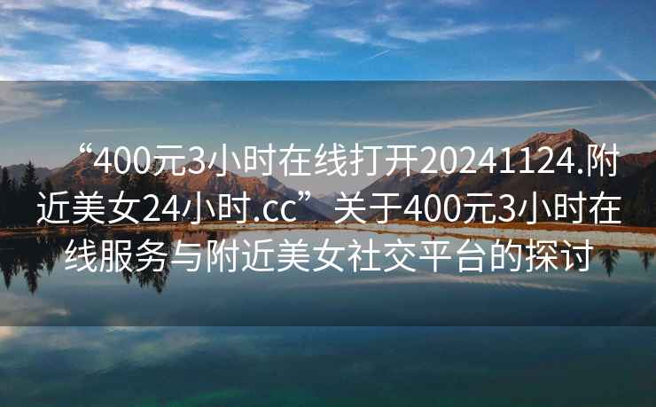 “400元3小时在线打开20241124.附近美女24小时.cc”关于400元3小时在线服务与附近美女社交平台的探讨