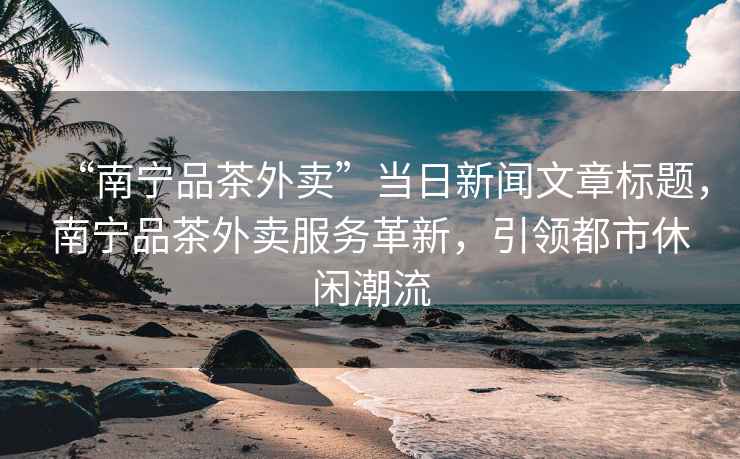 “南宁品茶外卖”当日新闻文章标题，南宁品茶外卖服务革新，引领都市休闲潮流