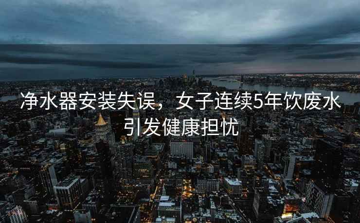 净水器安装失误，女子连续5年饮废水引发健康担忧