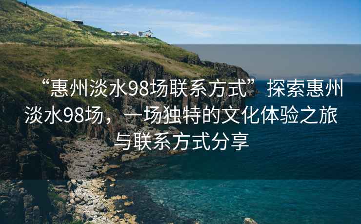 “惠州淡水98场联系方式”探索惠州淡水98场，一场独特的文化体验之旅与联系方式分享