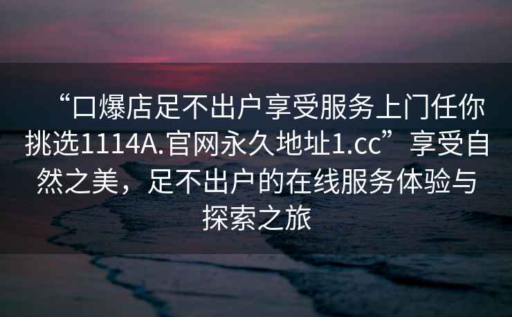 “口爆店足不出户享受服务上门任你挑选1114A.官网永久地址1.cc”享受自然之美，足不出户的在线服务体验与探索之旅