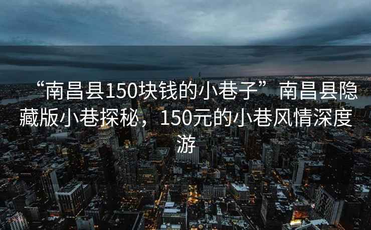 “南昌县150块钱的小巷子”南昌县隐藏版小巷探秘，150元的小巷风情深度游