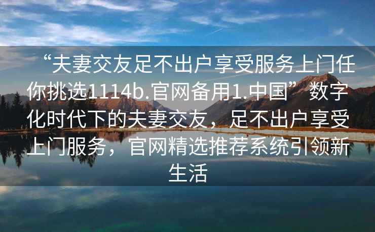 “夫妻交友足不出户享受服务上门任你挑选1114b.官网备用1.中国”数字化时代下的夫妻交友，足不出户享受上门服务，官网精选推荐系统引领新生活