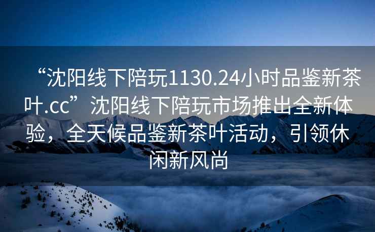 “沈阳线下陪玩1130.24小时品鉴新茶叶.cc”沈阳线下陪玩市场推出全新体验，全天候品鉴新茶叶活动，引领休闲新风尚