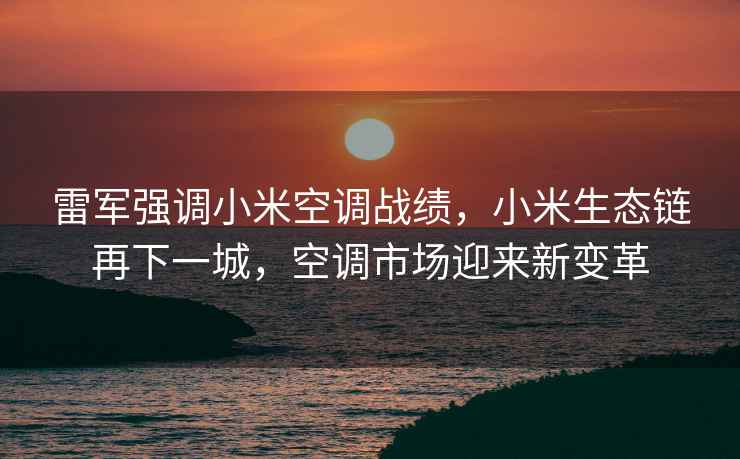 雷军强调小米空调战绩，小米生态链再下一城，空调市场迎来新变革