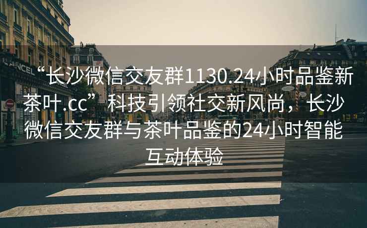 “长沙微信交友群1130.24小时品鉴新茶叶.cc”科技引领社交新风尚，长沙微信交友群与茶叶品鉴的24小时智能互动体验