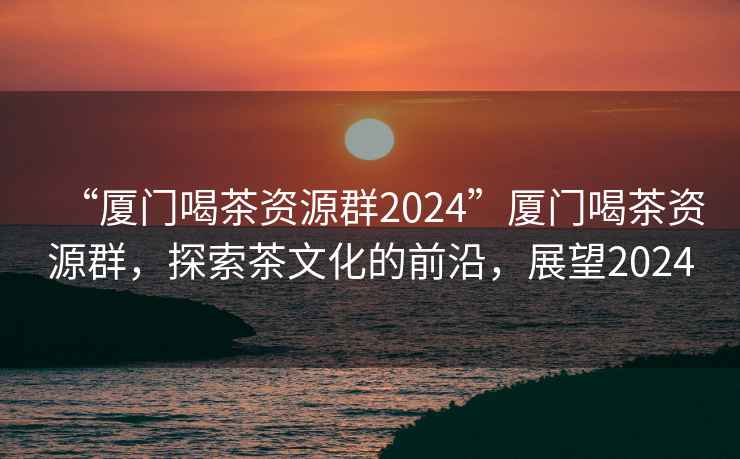 “厦门喝茶资源群2024”厦门喝茶资源群，探索茶文化的前沿，展望2024