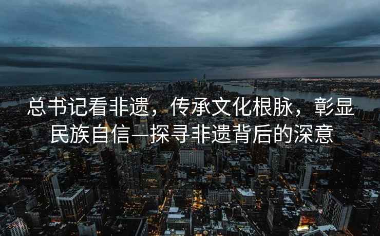 总书记看非遗，传承文化根脉，彰显民族自信—探寻非遗背后的深意