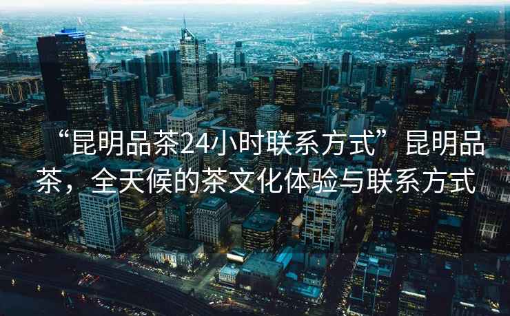 “昆明品茶24小时联系方式”昆明品茶，全天候的茶文化体验与联系方式