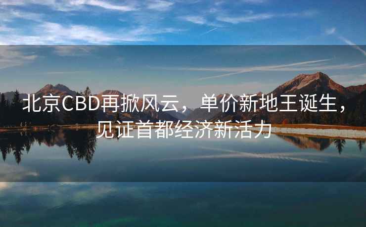 北京CBD再掀风云，单价新地王诞生，见证首都经济新活力