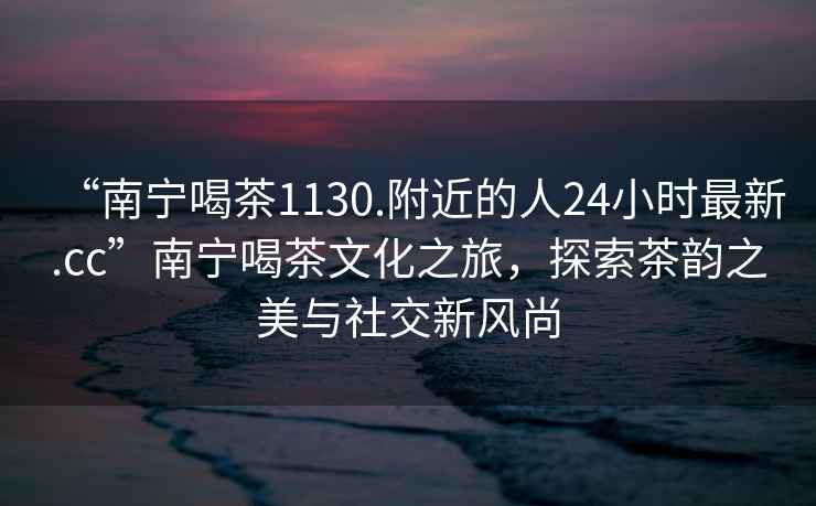 “南宁喝茶1130.附近的人24小时最新.cc”南宁喝茶文化之旅，探索茶韵之美与社交新风尚