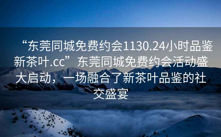 “东莞同城免费约会1130.24小时品鉴新茶叶.cc”东莞同城免费约会活动盛大启动，一场融合了新茶叶品鉴的社交盛宴