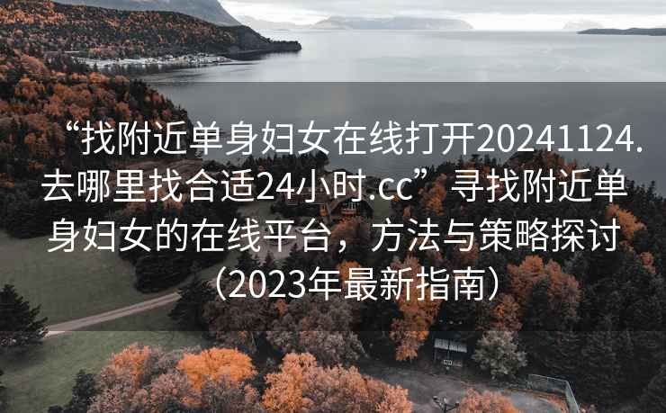 “找附近单身妇女在线打开20241124.去哪里找合适24小时.cc”寻找附近单身妇女的在线平台，方法与策略探讨（2023年最新指南）