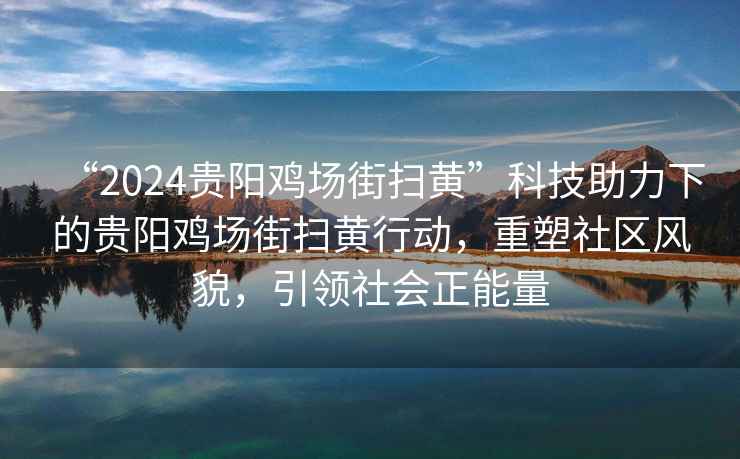 “2024贵阳鸡场街扫黄”科技助力下的贵阳鸡场街扫黄行动，重塑社区风貌，引领社会正能量