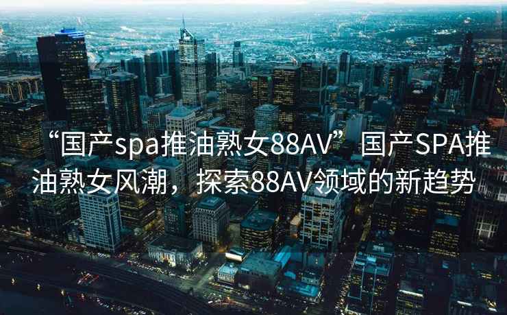 “国产spa推油熟女88AV”国产SPA推油熟女风潮，探索88AV领域的新趋势