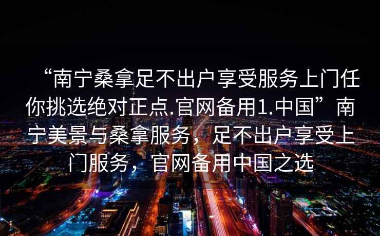 “南宁桑拿足不出户享受服务上门任你挑选绝对正点.官网备用1.中国”南宁美景与桑拿服务，足不出户享受上门服务，官网备用中国之选