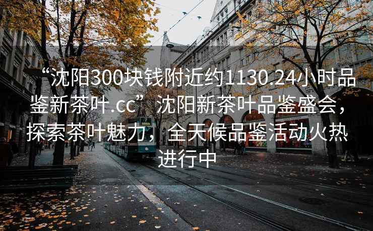 “沈阳300块钱附近约1130.24小时品鉴新茶叶.cc”沈阳新茶叶品鉴盛会，探索茶叶魅力，全天候品鉴活动火热进行中