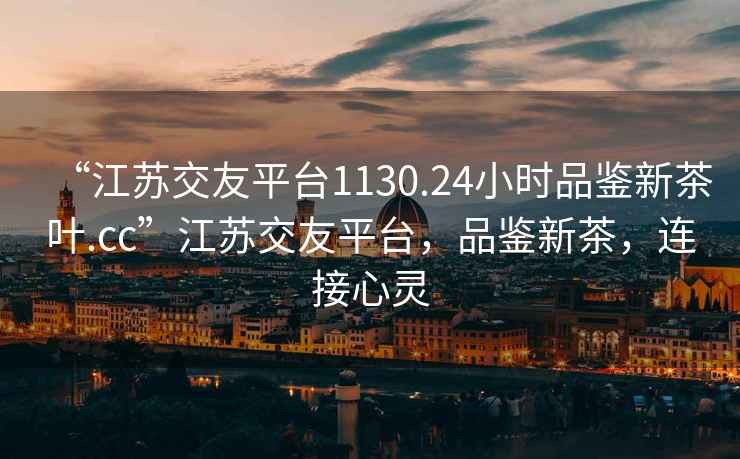 “江苏交友平台1130.24小时品鉴新茶叶.cc”江苏交友平台，品鉴新茶，连接心灵