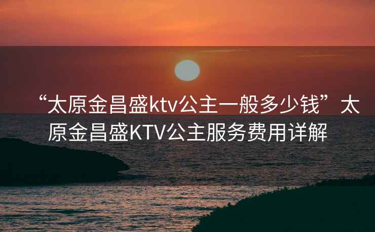 “太原金昌盛ktv公主一般多少钱”太原金昌盛KTV公主服务费用详解