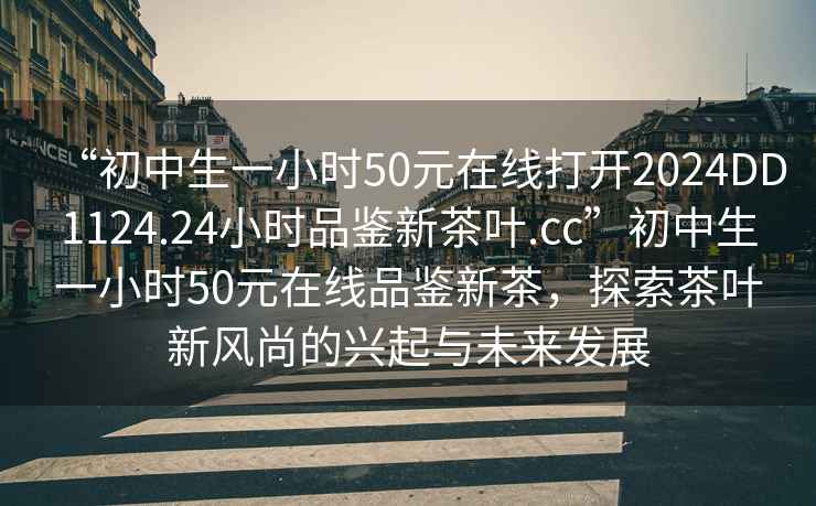 “初中生一小时50元在线打开2024DD1124.24小时品鉴新茶叶.cc”初中生一小时50元在线品鉴新茶，探索茶叶新风尚的兴起与未来发展