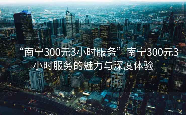 “南宁300元3小时服务”南宁300元3小时服务的魅力与深度体验