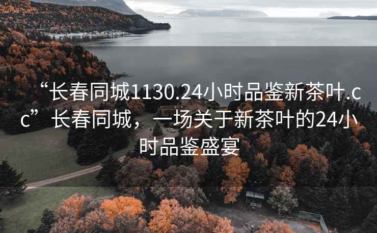 “长春同城1130.24小时品鉴新茶叶.cc”长春同城，一场关于新茶叶的24小时品鉴盛宴