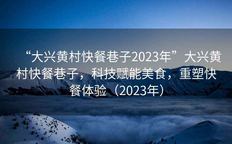 “大兴黄村快餐巷子2023年”大兴黄村快餐巷子，科技赋能美食，重塑快餐体验（2023年）