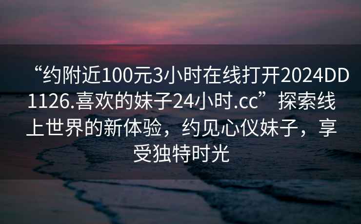 “约附近100元3小时在线打开2024DD1126.喜欢的妹子24小时.cc”探索线上世界的新体验，约见心仪妹子，享受独特时光