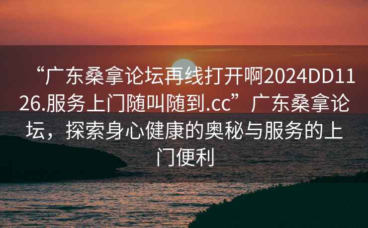 “广东桑拿论坛再线打开啊2024DD1126.服务上门随叫随到.cc”广东桑拿论坛，探索身心健康的奥秘与服务的上门便利