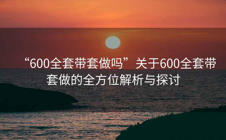 “600全套带套做吗”关于600全套带套做的全方位解析与探讨