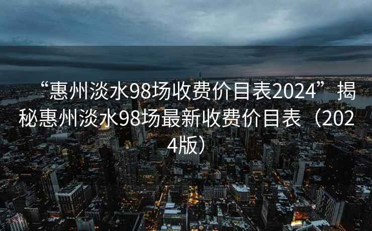 “惠州淡水98场收费价目表2024”揭秘惠州淡水98场最新收费价目表（2024版）