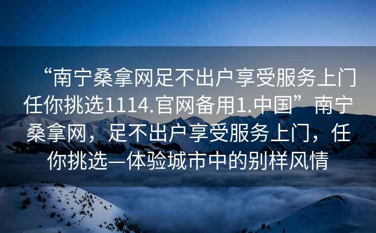 “南宁桑拿网足不出户享受服务上门任你挑选1114.官网备用1.中国”南宁桑拿网，足不出户享受服务上门，任你挑选—体验城市中的别样风情