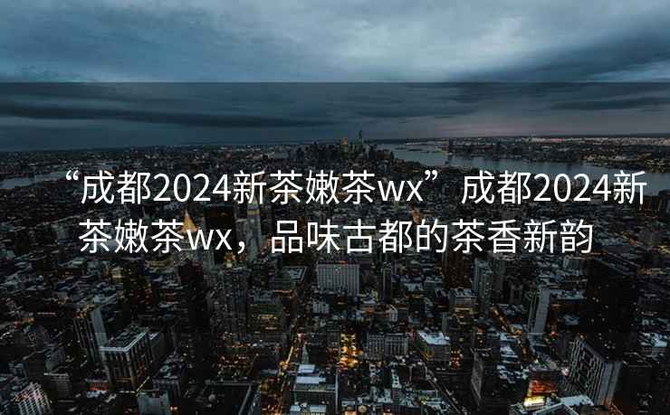 “成都2024新茶嫩茶wx”成都2024新茶嫩茶wx，品味古都的茶香新韵