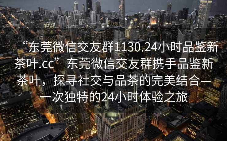 “东莞微信交友群1130.24小时品鉴新茶叶.cc”东莞微信交友群携手品鉴新茶叶，探寻社交与品茶的完美结合—一次独特的24小时体验之旅