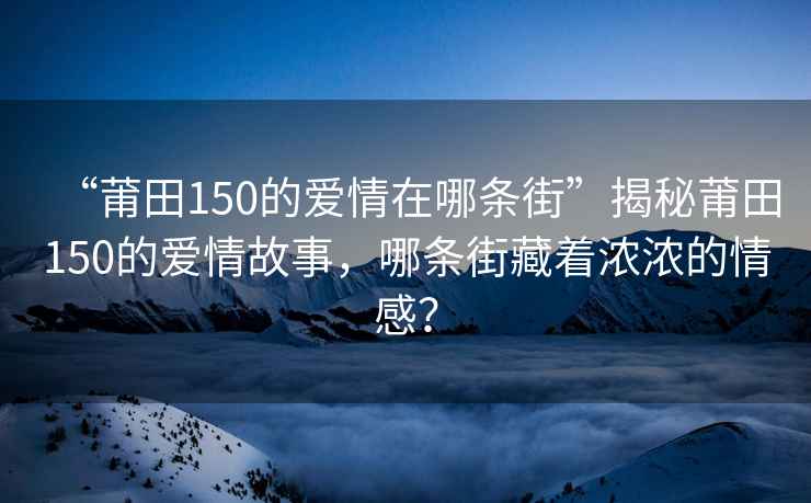 “莆田150的爱情在哪条街”揭秘莆田150的爱情故事，哪条街藏着浓浓的情感？