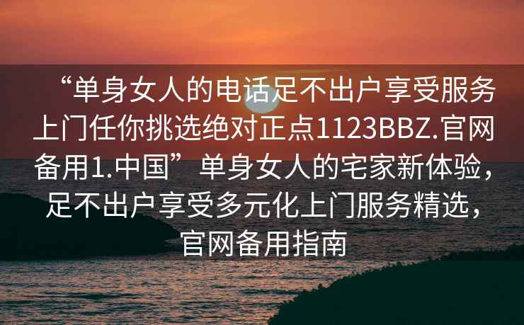 “单身女人的电话足不出户享受服务上门任你挑选绝对正点1123BBZ.官网备用1.中国”单身女人的宅家新体验，足不出户享受多元化上门服务精选，官网备用指南