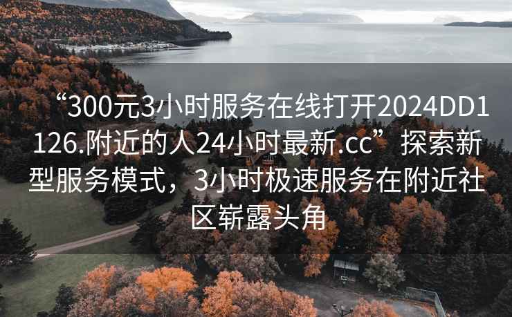 “300元3小时服务在线打开2024DD1126.附近的人24小时最新.cc”探索新型服务模式，3小时极速服务在附近社区崭露头角