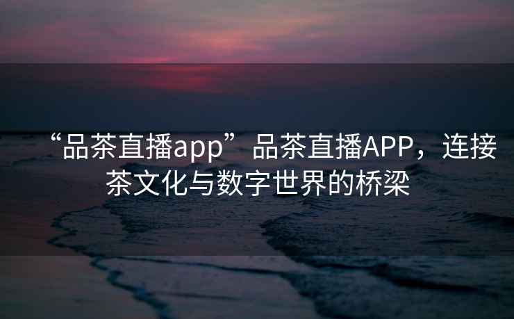 “品茶直播app”品茶直播APP，连接茶文化与数字世界的桥梁