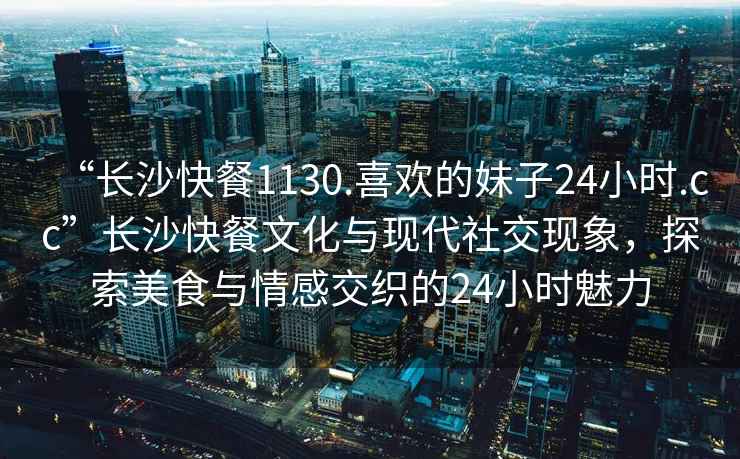 “长沙快餐1130.喜欢的妹子24小时.cc”长沙快餐文化与现代社交现象，探索美食与情感交织的24小时魅力