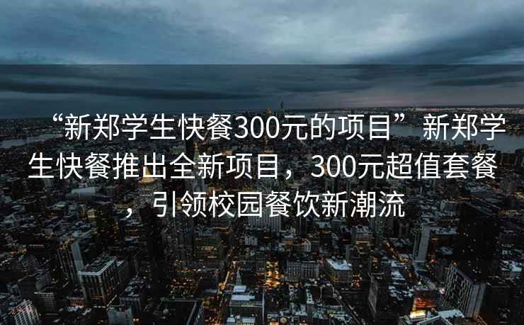 “新郑学生快餐300元的项目”新郑学生快餐推出全新项目，300元超值套餐，引领校园餐饮新潮流