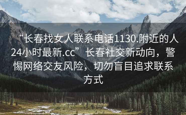 “长春找女人联系电话1130.附近的人24小时最新.cc”长春社交新动向，警惕网络交友风险，切勿盲目追求联系方式